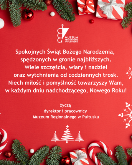 Grafika z życzeniami z okazji Świąt Bożego Narodzenia. Tło czerwone. Dookoła, na krawędziach świąteczne dekoracje- gałązki jodły, bombki, prezenty, cukrowe laski. Centralnie umieszczony tekst z życzeniami: Spokojnych Świąt Bożego Narodzenia, spędzonych w gronie najbliższych. Wiele szczęścia, wiary i nadziei oraz wytchnienia od codziennych trosk. Niech miłość i pomyślność towarzyszy Wam, w każdym dniu nadchodzącego, Nowego Roku! Życzą dyrektor i pracownicy Muzeum Regionalnego w Pułtusku