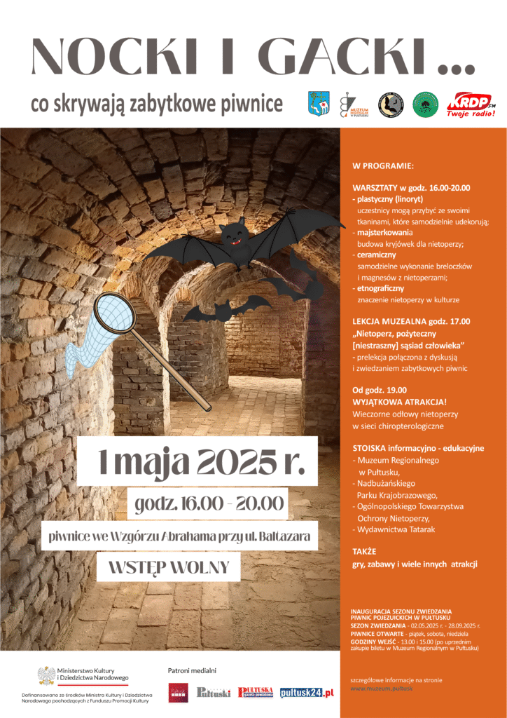 Plakat wydarzenia „Nocki i Gacki… co skrywają zabytkowe piwnice”, które odbędzie się 1 maja 2025 roku w godzinach 16:00–20:00 w piwnicach we Wzgórzu Abrahama przy ul. Baltazara w Pułtusku. Wydarzenie ma charakter edukacyjny i rodzinny. Wstęp wolny.

W centrum plakatu zdjęcie zabytkowych piwnic z lecącymi nietoperzami i animowanym rysunkiem nietoperza oraz siatką do ich obserwacji. Po prawej stronie znajduje się program wydarzenia:
– Warsztaty: plastyczny (linoryt), majsterkowania (budowa kryjówek dla nietoperzy), ceramiczny (tworzenie magnesów i breloczków), etnograficzny (znaczenie nietoperzy w kulturze).
– Lekcja muzealna o godzinie 17:00: prelekcja i zwiedzanie podziemi.
– Od godz. 19:00 wieczorne odłowy nietoperzy w sieci chiropterologiczne.
– Stoiska informacyjno-edukacyjne: Muzeum Regionalne, Nadbużański Park Krajobrazowy, Ogólnopolskie Towarzystwo Ochrony Nietoperzy, Wydawnictwo Tatarak.
– Gry, zabawy i inne atrakcje.

Na dole plakatu informacja o inauguracji sezonu zwiedzania piwnic i patronach medialnych.