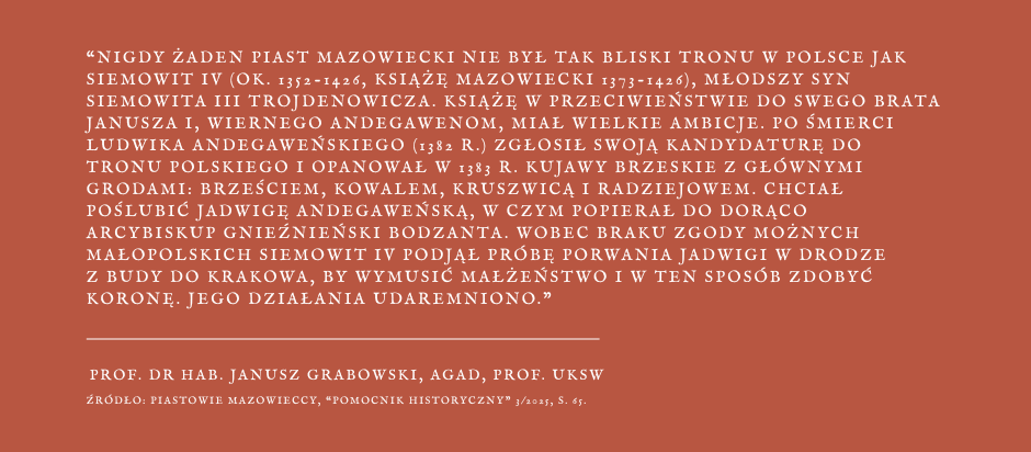 Grafika z cytatem, na rudym tle fragment wypowiedzi profesora doktora habilitowanego Janusza Grabowskiego - Nigdy żaden Piast Mazowiecki nie był tak bliski tronu w Polsce jak Siemowit IV (około 1352 - 1426, książę mazowiecki 1373 - 1426), młodszy syn Siemowita III Trojdenowicza. Książę w przeciwieństwie do swojego brata Janusza I, wiernego Andegawenom, miał wielkie ambicje. Po śmierci Ludwika Andegaweńskiego (1382 r.) zgłosił swoja kandydaturę do tronu polskiego i opanował w 1383 roku Kujawy Brzeskie z głównymi grodami: Brześciem, Kowalem, Kruszwicą i Radziejowem. Chciał poślubić Jadwigę Andegaweńską, w czym popierał go gorąco arcybiskup gnieźnieński Bodzanta. Wobec braku zgody możnych małopolskich Siemowit IV podjął próbę porwania Jadwigi w drodze z Budy do Krakowa, by wymusić małżeństwo i w ten sposób zdobyć koronę. Jego działania udaremniono.