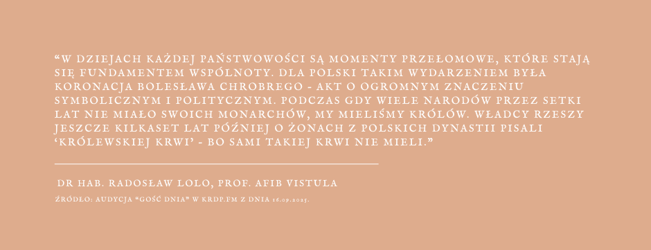 Grafika z cytatem z wypowiedzi prof. Radosława Lolo - W dziejach każdej państwowości są momenty przełomowe, które stają się fundamentem wspólnoty. Dla Polski takim wydarzeniem była koronacja Bolesława Chrobrego - akt o ogromnym znaczeniu symbolicznym i politycznym. Podczas gdy wiele narodów przez setki lat nie miało swoich monarchów, my mieliśmy królów. Władcy Rzeszy jeszcze kilkaset lat później o żonach z polskich dynastii pisali "królewskiej krwi" - bo sami takiej krwi nie mieli.