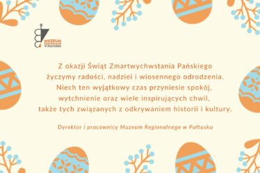 Prostokątna grafika z życzeniami. Kolorystyka jasna. Tło kremowe. Centralnie umieszczone życzenia: Z okazji świąt zmartwychwstania pańskiego życzymy radości, nadziei i wiosennego odrodzenia. Niech ten wyjątkowy czas przyniesie spokój, wytchnienie oraz wiele inspirujących chwil, także tych związanych z odkrywaniem historii i kultury. Dyrektor i pracownicy Muzeum Regionalnego w Pułtusku. Na krawędziach grafiki motywy świąteczne - jajka, gałązki roślin. Elementy te są w kolorze pomarańczowym i błękitnym. W górnym lewym rogu logo muzeum.