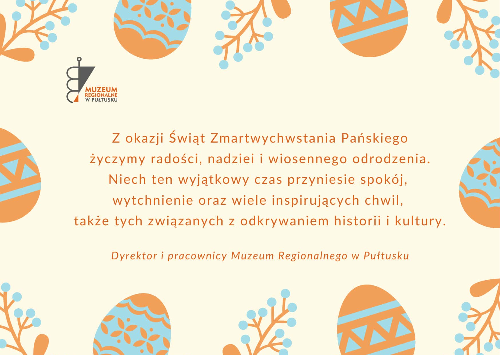Prostokątna grafika z życzeniami. Kolorystyka jasna. Tło kremowe. Centralnie umieszczone życzenia: Z okazji świąt zmartwychwstania pańskiego życzymy radości, nadziei i wiosennego odrodzenia. Niech ten wyjątkowy czas przyniesie spokój, wytchnienie oraz wiele inspirujących chwil, także tych związanych z odkrywaniem historii i kultury. Dyrektor i pracownicy Muzeum Regionalnego w Pułtusku. Na krawędziach grafiki motywy świąteczne - jajka, gałązki roślin. Elementy te są w kolorze pomarańczowym i błękitnym. W górnym lewym rogu logo muzeum.